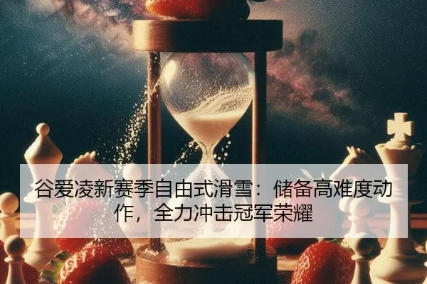 谷爱凌新赛季自由式滑雪：储备高难度动作，全力冲击冠军荣耀