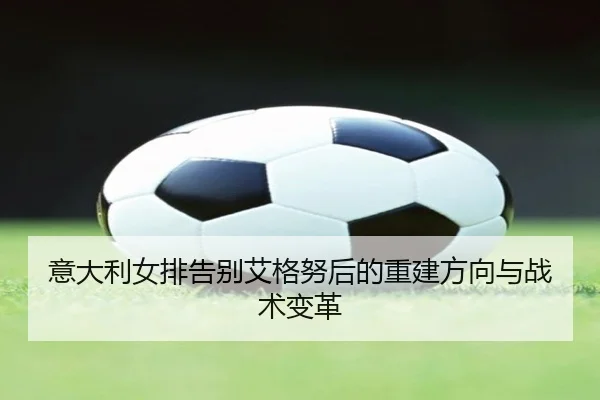 意大利女排告别艾格努后的重建方向与战术变革