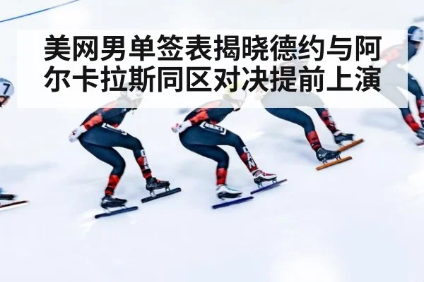 美网男单签表揭晓德约与阿尔卡拉斯同区对决提前上演